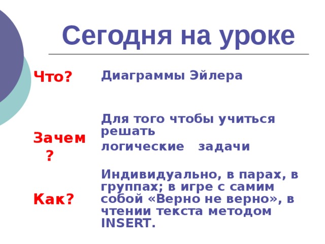 Сегодня на уроке Что?   Зачем?   Как?  Диаграммы Эйлера   Для того чтобы учиться решать логические  задачи  Индивидуально, в парах, в группах; в игре с самим собой «Верно не верно», в чтении текста методом INSERT .