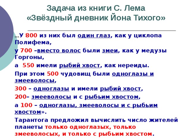 Задача из книги С. Лема  «Звёздный дневник Йона Тихого»   … У 800 из них был один глаз , как у циклопа Полифема,  у 700 – вместо волос были змеи , как у медузы Горгоны,   а 550 имели рыбий хвост , как нереиды.  При этом 500 чудовищ были одноглазы и змееволосы ,  300 – одноглазы и имели рыбий хвост ,  200 – змееволосы и с рыбьим хвостом ,  а 100 – одноглазы, змееволосы и с рыбьим хвостом ».  Тарантога предложил вычислить число жителей планеты только одноглазых, только змееволосых, и только с рыбьим хвостом .