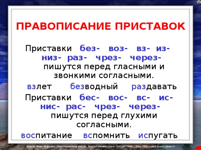 ПРАВОПИСАНИЕ ПРИСТАВОК Приставки  без- воз- вз- из- низ- раз- чрез- через-  пишутся перед гласными и звонкими согласными.  вз лет  без водный  раз давать  Приставки  бес- вос- вс- ис- нис- рас- чрез- через-  пишутся перед глухими согласными.  вос питание  вс помнить  ис пугать  