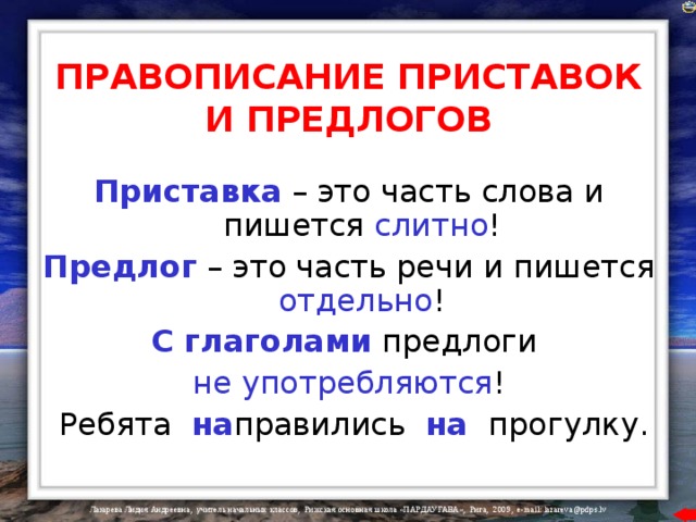 ПРАВОПИСАНИЕ ПРИСТАВОК И ПРЕДЛОГОВ Приставка  – это часть слова и пишется слитно ! Предлог  – это часть речи и пишется отдельно ! С глаголами  предлоги  не употребляются !  Ребята  на правились  на  прогулку. 