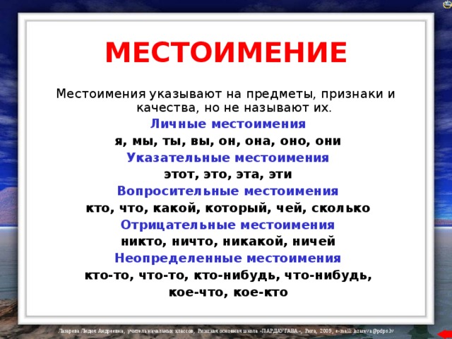 МЕСТОИМЕНИЕ Местоимения указывают на предметы, признаки и качества, но не называют их.  Личные местоимения  я, мы, ты, вы, он, она, оно, они  Указательные местоимения  этот, это, эта, эти  Вопросительные местоимения  кто, что, какой, который, чей, сколько  Отрицательные местоимения  никто, ничто, никакой, ничей  Неопределенные местоимения  кто-то, что-то, кто-нибудь, что-нибудь,  кое-что, кое-кто 