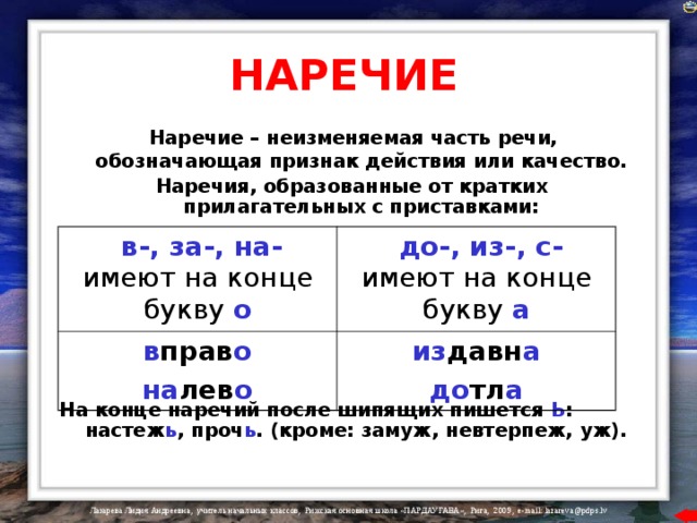 НАРЕЧИЕ  Наречие – неизменяемая часть речи, обозначающая признак действия или качество.  Наречия, образованные от кратких прилагательных с приставками:        На конце наречий после шипящих пишется Ь : настеж ь , проч ь . (кроме: замуж, невтерпеж, уж).  в-, за-, на-  имеют на конце букву  о в прав о на лев о  до-, из-, с-  имеют на конце букву  а из давн а до тл а 