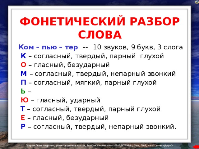 ФОНЕТИЧЕСКИЙ РАЗБОР СЛОВА Ком – пью – тер  -- 10 звуков, 9 букв, 3 слога  К  – согласный, твердый, парный глухой  О  – гласный, безударный  М – согласный, твердый, непарный звонкий  П  – согласный, мягкий, парный глухой  Ь  –  Ю  – гласный, ударный  Т  – согласный, твердый, парный глухой  Е  – гласный, безударный  Р  – согласный, твердый, непарный звонкий. 