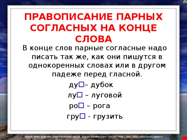 ПРАВОПИСАНИЕ ПАРНЫХ СОГЛАСНЫХ НА КОНЦЕ СЛОВА  В конце слов парные согласные надо писать так же, как они пишутся в однокоренных словах или в другом падеже перед гласной.  ду  – дубок  лу  – луговой  ро   – рога  гру  - грузить 