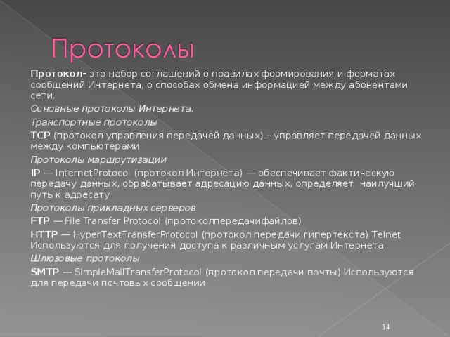 Протокол- это набор соглашений о правилах формирования и форматах сообщений Интернета, о способах обмена информацией между абонентами сети. Основные протоколы Интернета: Транспортные протоколы TCP (протокол управления передачей данных) – управляет передачей данных между компьютерами Протоколы маршрутизации IP — InternetProtocol (протокол Интернета) — обеспечивает фактическую передачу данных, обрабатывает адресацию данных, определяет наилучший путь к адресату Протоколы прикладных серверов FTP — File Transfer Protocol ( протоколпередачифайлов ) HTTP — HyperTextTransferProtocol (протокол передачи гипертекста) Telnet Используются для получения доступа к различным услугам Интернета Шлюзовые протоколы SMTP — SimpleMailTransferProtocol (протокол передачи почты) Используются для передачи почтовых сообщении  