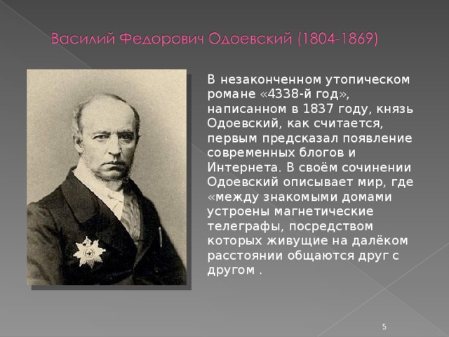 В незаконченном утопическом романе «4338-й год», написанном в 1837 году, князь Одоевский, как считается, первым предсказал появление современных блогов и Интернета. В своём сочинении Одоевский описывает мир, где «между знакомыми домами устроены магнетические телеграфы, посредством которых живущие на далёком расстоянии общаются друг с другом .  