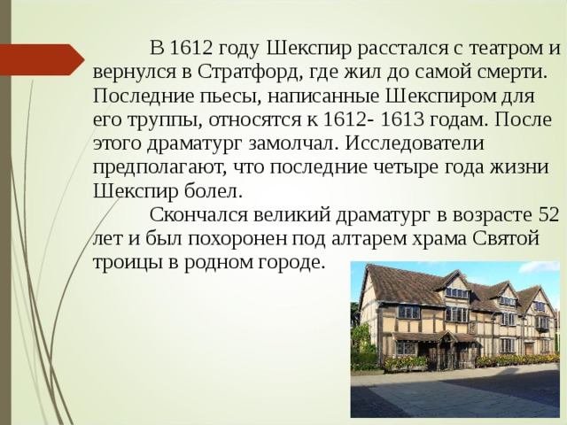  В 1612 году Шекспир расстался с театром и вернулся в Стратфорд, где жил до самой смерти. Последние пьесы, написанные Шекспиром для его труппы, относятся к 1612- 1613 годам. После этого драматург замолчал. Исследователи предполагают, что последние четыре года жизни Шекспир болел.  Скончался великий драматург в возрасте 52 лет и был похоронен под алтарем храма Святой троицы в родном городе. 