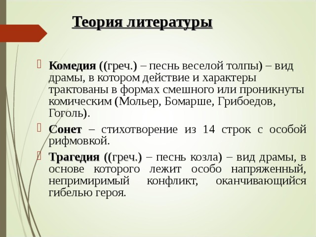 Теория литературы Комедия ((греч.) – песнь веселой толпы) – вид драмы, в котором действие и характеры трактованы в формах смешного или проникнуты комическим (Мольер, Бомарше, Грибоедов, Гоголь). Сонет – стихотворение из 14 строк с особой рифмовкой. Трагедия ((греч.) – песнь козла) – вид драмы, в основе которого лежит особо напряженный, непримиримый конфликт, оканчивающийся гибелью героя. 