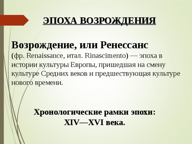 ЭПОХА ВОЗРОЖДЕНИЯ Возрождение, или Ренессанс  (фр. Renaissance, итал. Rinascimento) — эпоха в истории культуры Европы, пришедшая на смену культуре Средних веков и предшествующая культуре нового времени. Хронологические рамки эпохи:  XIV—XVI века. 