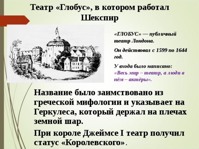 Театр «Глобус», в котором работал Шекспир «ГЛОБУС» — публичный театр Лондона. Он действовал с 1599 по 1644 год.  У входа было написано: «Весь мир – театр, а люди в нём – актёры». Название было заимствовано из греческой мифологии и указывает на Геркулеса, который держал на плечах земной шар. При короле Джеймсе I театр получил статус «Королевского» . 