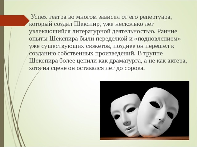  Успех театра во многом зависел от его репертуара, который создал Шекспир, уже несколько лет увлекающийся литературной деятельностью. Ранние опыты Шекспира были переделкой и «подновлением» уже существующих сюжетов, позднее он перешел к созданию собственных произведений. В труппе Шекспира более ценили как драматурга, а не как актера, хотя на сцене он оставался лет до сорока. 