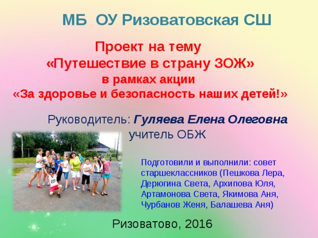 МБ ОУ Ризоватовская СШ Проект на тему «Путешествие в страну ЗОЖ» в рамках акции «За здоровье и безопасность наших детей!»  Руководитель: Гуляева Елена Олеговна учитель ОБЖ Подготовили и выполнили: совет старшеклассников (Пешкова Лера, Дерюгина Света, Архипова Юля, Артамонова Света, Якимова Аня, Чурбанов Женя, Балашева Аня) Ризоватово, 2016 