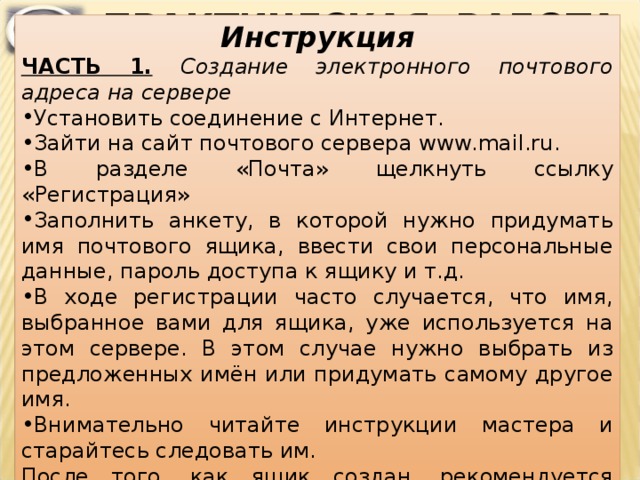 ПРАКТИЧЕСКАЯ РАБОТА Инструкция ЧАСТЬ 1.  Создание электронного почтового адреса на сервере  Установить соединение с Интернет. Зайти на сайт почтового сервера www . mail . ru . В разделе «Почта» щелкнуть ссылку «Регистрация» Заполнить анкету, в которой нужно придумать имя почтового ящика, ввести свои персональные данные, пароль доступа к ящику и т.д. В ходе регистрации часто случается, что имя, выбранное вами для ящика, уже используется на этом сервере. В этом случае нужно выбрать из предложенных имён или придумать самому другое имя. Внимательно читайте инструкции мастера и старайтесь следовать им. После того, как ящик создан, рекомендуется записать в сохранном месте его адрес и пароль.  