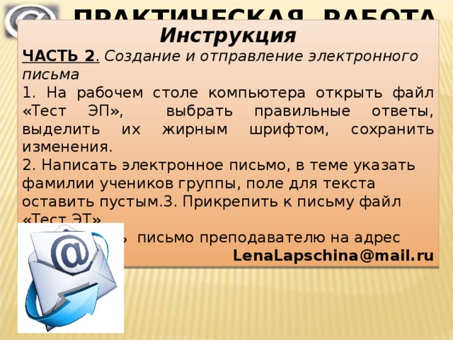 ПРАКТИЧЕСКАЯ РАБОТА Инструкция ЧАСТЬ 2 .  Создание и отправление электронного письма 1. На рабочем столе компьютера открыть файл «Тест ЭП», выбрать правильные ответы, выделить их жирным шрифтом, сохранить изменения. 2. Написать электронное письмо, в теме указать фамилии учеников группы, поле для текста оставить пустым.3. Прикрепить к письму файл «Тест ЭТ». 4. Отправить письмо  преподавателю  на адрес LenaLapschina @ mail. ru 
