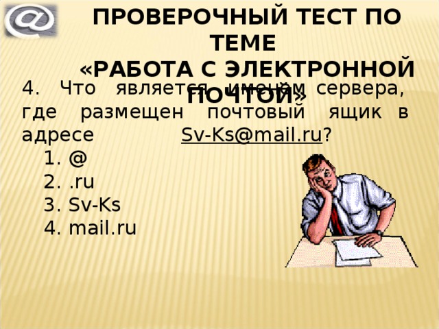 ПРОВЕРОЧНЫЙ ТЕСТ ПО ТЕМЕ «РАБОТА С ЭЛЕКТРОННОЙ ПОЧТОЙ» 4. Что является именем сервера, где размещен почтовый ящик в адресе Sv-Ks@mail.ru ? @ . ru Sv-Ks mail . ru @ . ru Sv-Ks mail . ru 