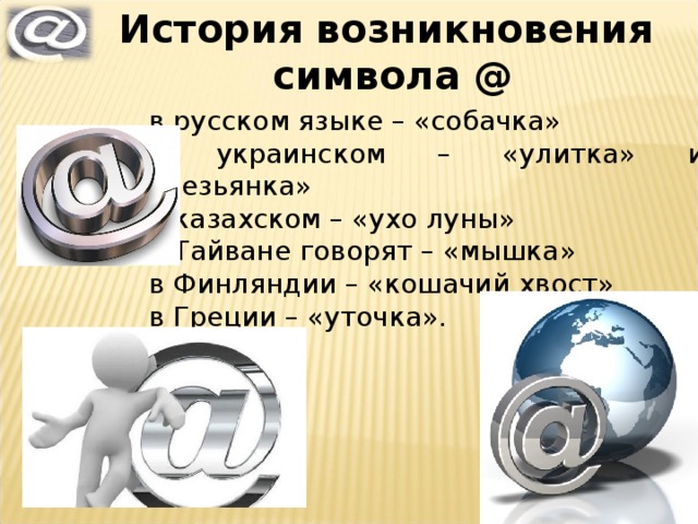 История возникновения символа @ в русском языке – «собачка» в украинском – «улитка» или «обезьянка» в казахском – «ухо луны» в Тайване говорят – «мышка» в Финляндии – «кошачий хвост» в Греции – «уточка». 