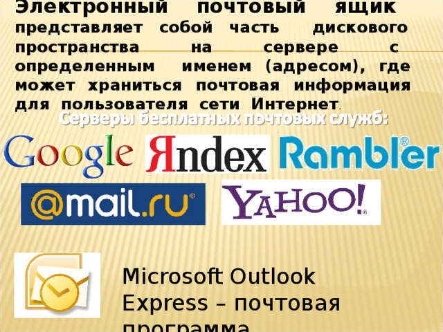 Электронный почтовый ящик представляет собой часть дискового пространства на сервере с определенным именем (адресом), где может храниться почтовая информация для пользователя сети Интернет . Microsoft Outlook  Express –  почтовая программа 