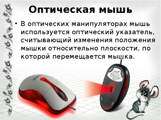 Оптическая мышь   В оптических манипуляторах мышь используется оптический указатель, считывающий изменения положения мышки относительно плоскости, по которой перемещается мышка.  