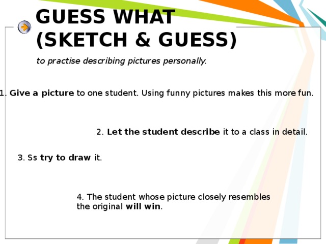 GUESS WHAT  (SKETCH & GUESS) to practise describing pictures personally. 1. Give a picture to one student. Using funny pictures makes this more fun. 2. Let the student describe it to a class in detail . 3. Ss try to draw it.  4. The student whose picture closely resembles the original will win . 