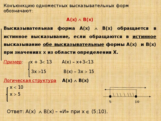 Конъюнкцию одноместных высказывательных форм обозначают: А(х)  В(х) Высказывательная форма А(х)  В(х) обращается в истинное высказывание, если обращаются в истинное высказывание обе высказывательные формы А(х) и В(х) при значениях х из области определения Х. Пример : х + 3  13 А(х) – х+3  13  3х  15 В(х) – 3х  15 Логическая структура  А(х)  В(х) х  10 х  5 5 10 Ответ: А(х)   В(х) – «И» при х  (5;10). 