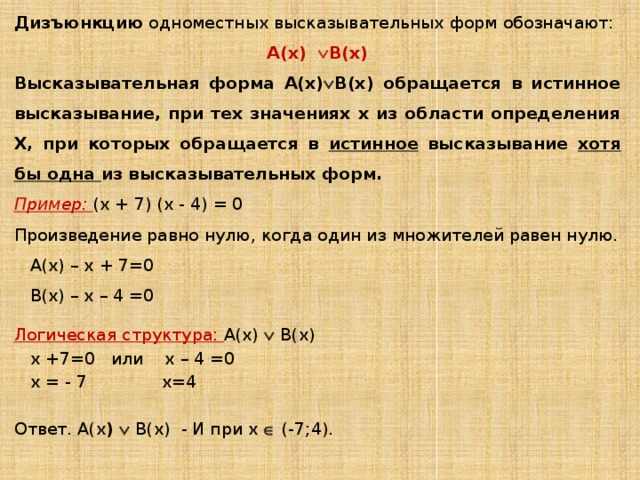 Дизъюнкцию одноместных высказывательных форм обозначают: А(х)  В(х) Высказывательная форма А(х)  В(х) обращается в истинное высказывание, при тех значениях х из области определения Х, при которых обращается в истинное высказывание хотя бы одна из высказывательных форм. Пример:  (х + 7) (х - 4) = 0 Произведение равно нулю, когда один из множителей равен нулю. А(х) – х + 7=0 В(х) – х – 4 =0 Логическая структура: А(х)  В(х) х +7=0 или х – 4 =0 х = - 7 х=4 Ответ. А(х )  В(х) - И при х  (-7;4). 