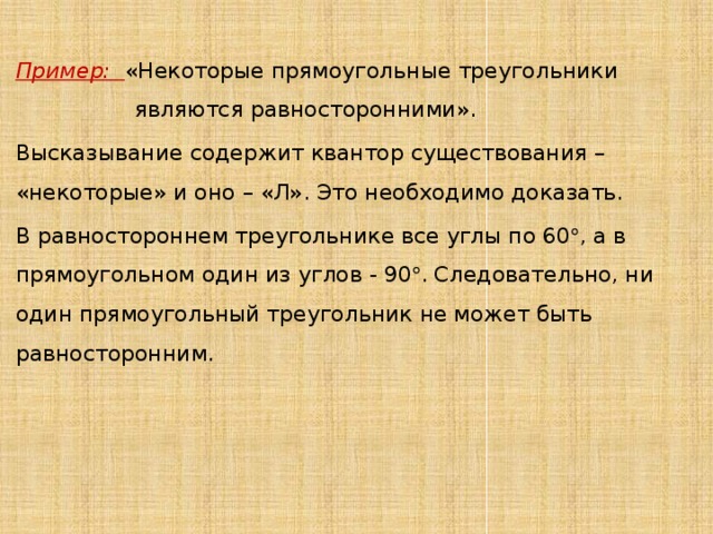  Пример:  «Некоторые прямоугольные треугольники являются равносторонними». Высказывание содержит квантор существования – «некоторые» и оно – «Л». Это необходимо доказать. В равностороннем треугольнике все углы по 60  , а в прямоугольном один из углов - 90  . Следовательно, ни один прямоугольный треугольник не может быть равносторонним. 