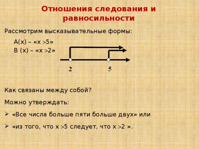 Отношения следования и равносильности Рассмотрим высказывательные формы: А(х) – «х  5» В (х) – «х  2» Как связаны между собой? Можно утверждать: «Все числа больше пяти больше двух» или «из того, что х  5 следует, что х  2 ». 