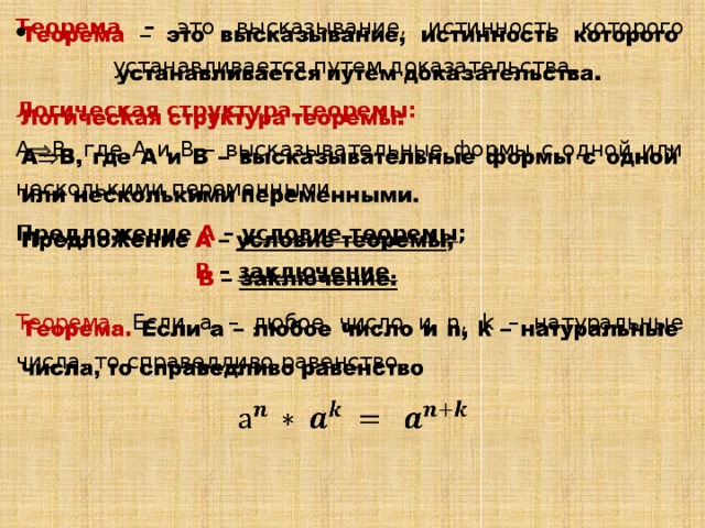 Теорема – это высказывание, истинность которого устанавливается путем доказательства.   Логическая структура теоремы: А  В, где А и В – высказывательные формы с одной или несколькими переменными. Предложение А – условие теоремы ; В – заключение. Теорема. Если а – любое число и n, k – натуральные числа, то справедливо равенство   