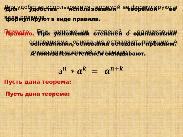 Для удобства использования теоремой её формулируют в виде правила.   Правило. При умножении степеней с одинаковыми основаниями, основания оставляют прежним. А показатели степеней складывают. Пусть дана теорема: 