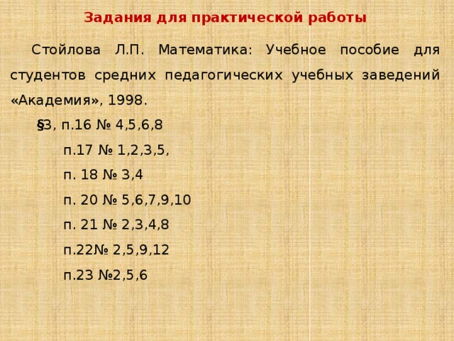 Задания для практической работы Стойлова Л.П. Математика: Учебное пособие для студентов средних педагогических учебных заведений «Академия», 1998. § 3, п.16 № 4,5,6,8 п.17 № 1,2,3,5, п. 18 № 3,4 п. 20 № 5,6,7,9,10 п. 21 № 2,3,4,8 п.22№ 2,5,9,12 п.23 №2,5,6 