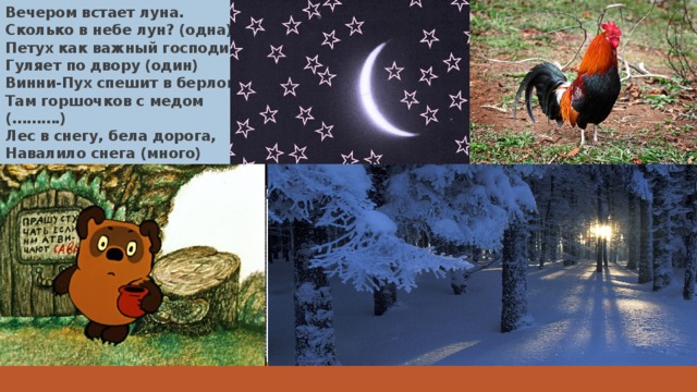 Вечером встает луна.  Сколько в небе лун? (одна)  Петух как важный господин,  Гуляет по двору (один)  Винни-Пух спешит в берлогу:  Там горшочков с медом (……….)  Лес в снегу, бела дорога,  Навалило снега (много) 