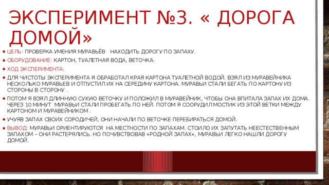 Эксперимент №3. « дорога домой» Цель: проверка умения муравьёв   находить дорогу по запаху. Оборудование: картон, туалетная вода, веточка. Ход эксперимента: Для чистоты эксперимента я обработал края картона туалетной водой. Взял из муравейника несколько муравьев и отпустил их на середину картона. Муравьи стали бегать по картону из стороны в сторону . Потом я взял длинную сухую веточку и положил в муравейник, чтобы она впитала запах их дома. Через 10 минут  муравьи стали пробегать по ней. Потом я соорудил мостик из этой ветки между картоном и муравейником . Учуяв запах своих сородичей, они начали по веточке перебираться домой. Вывод: муравьи ориентируются  на местности по запахам. Стоило их запутать неестественным запахом – они растерялись. Но почувствовав «родной запах», муравьи легко нашли дорогу домой. 