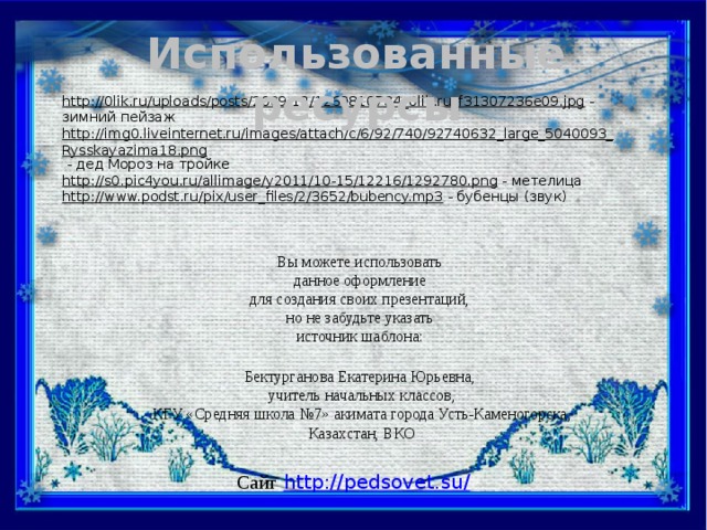 Использованные ресурсы http://0lik.ru/uploads/posts/2009-12/1260810784_0lik.ru_f31307236e09.jpg  - зимний пейзаж http://img0.liveinternet.ru/images/attach/c/6/92/740/92740632_large_5040093_Rysskayazima18.png  - дед Мороз на тройке http://s0.pic4you.ru/allimage/y2011/10-15/12216/1292780.png  - метелица http://www.podst.ru/pix/user_files/2/3652/bubency.mp3  - бубенцы (звук) Вы можете использовать данное оформление для создания своих презентаций, но не забудьте указать источник шаблона: Бектурганова Екатерина Юрьевна, учитель начальных классов, КГУ «Средняя школа №7» акимата города Усть-Каменогорска, Казахстан, ВКО Сайт  http://pedsovet.su/