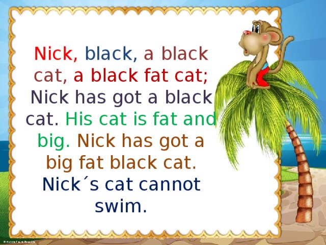 Nick,  black,  a black cat,  a black fat cat; Nick has got a black cat.  His cat is fat and big.  Nick has got a big fat black cat. Nick ˊ s cat cannot swim.