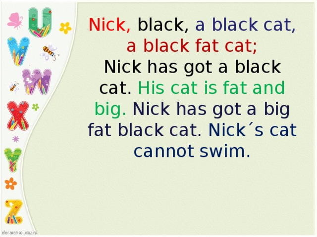 Nick,  black,  a black cat,  a black fat cat ; Nick has got a black cat.  His cat is fat and big.  Nick has got a big fat black cat. Nick ˊ s cat cannot swim.