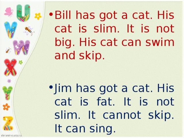 Bill has got a cat. His cat is slim. It is not big. His cat can swim and skip. Jim has got a cat. His cat is fat. It is not slim. It cannot skip. It can sing.