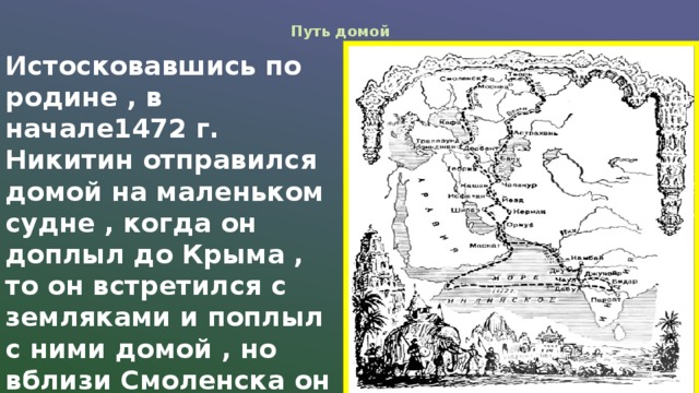 Путь домой Истосковавшись по родине , в начале1472 г. Никитин отправился домой на маленьком судне , когда он доплыл до Крыма , то он встретился с земляками и поплыл с ними домой , но вблизи Смоленска он умер.  