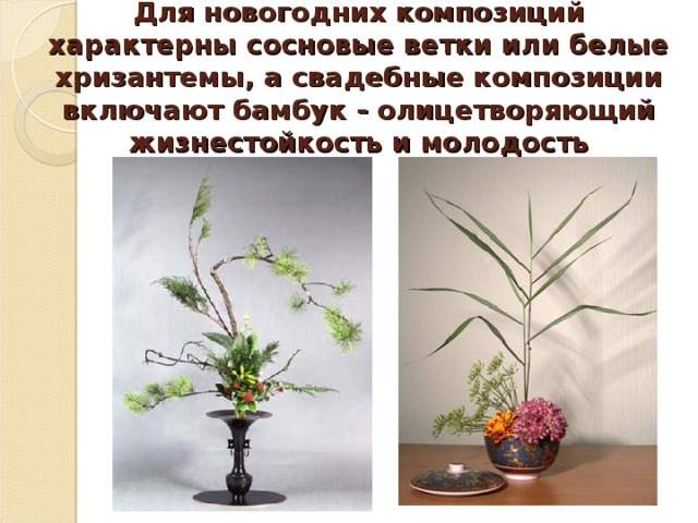 Для новогодних композиций характерны сосновые ветки или белые хризантемы, а свадебные композиции включают бамбук - олицетворяющий жизнестойкость и молодость 