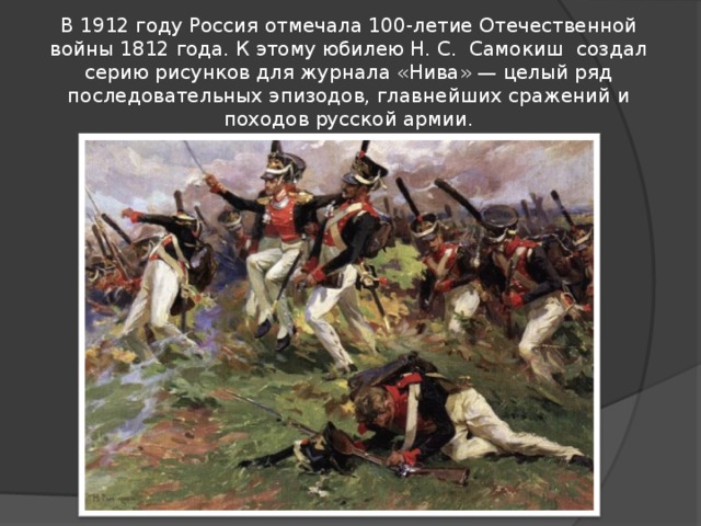 В 1912 году Россия отмечала 100-летие Отечественной войны 1812 года. К этому юбилею Н. С.  Самокиш  создал серию рисунков для журнала «Нива» — целый ряд последовательных эпизодов, главнейших сражений и походов русской армии. 