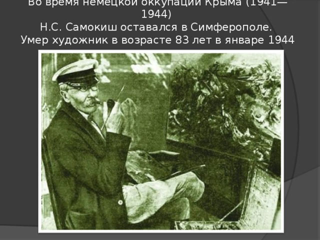 Во время немецкой оккупации Крыма (1941—1944)  Н.С. Самокиш оставался в Симферополе.  Умер художник в возрасте 83 лет в январе 1944 года.   