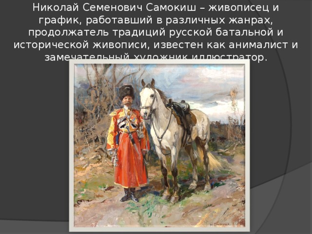 Николай Семенович Самокиш – живописец и график, работавший в различных жанрах, продолжатель традиций русской батальной и исторической живописи, известен как анималист и замечательный художник иллюстратор.   