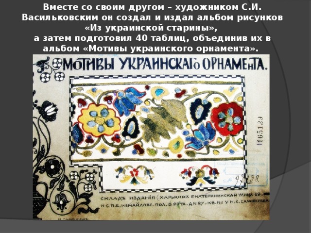 Вместе со своим другом – художником С.И. Васильковским он создал и издал альбом рисунков «Из украинской старины»,  а затем подготовил 40 таблиц, объединив их в альбом «Мотивы украинского орнамента».   