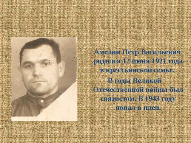 Амелин Пётр Васильевич родился 12 июня 1921 года в крестьянской семье. В годы Великой Отечественной войны был связистом. В 1943 году попал в плен.