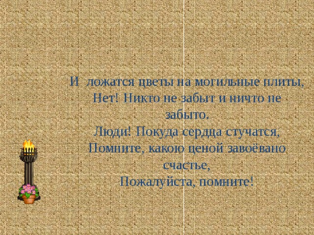 И ложатся цветы на могильные плиты,  Нет! Никто не забыт и ничто не забыто.  Люди! Покуда сердца стучатся,  Помните, какою ценой завоёвано счастье,  Пожалуйста, помните!