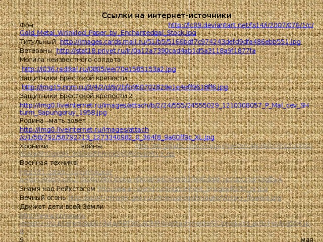 Ссылки на интернет-источники Фон http ://fc09.deviantart.net/fs14/i/2007/076/1/c/ Gold_Metal_Wrinkled_Paper_by_Enchantedgal_Stock.jpg Титульный http :// images.cards.mail.ru /51/b5/5166bdf7c974243defd9dfa486ebb551.jpg  Ветераны http ://stat18.privet.ru/ lr /0a12a7390cad4ab1d5a3118a9f1877fa Могила неизвестного солдата  http ://i036.radikal.ru/0805/ ee /70e1585153a2.jpg Защитники Брестской крепости  http ://img15.nnm.ru/3/4/2/d/9/2bfb950702829e1e4eff9618ff6.jpg Защитники Брестской крепости 2 http://img0.liveinternet.ru/images/attach/b/2/24/555/24555029_1210308057_P_Mal_cev_SHturm_Sapungoruy_1958.jpg Родина –мать зовет http ://img0.liveinternet.ru/ images / attach /c/1/58/792/58792713_1273340982_0_364f8_9a60ff9c_XL.jpg Хроники войны http://t0.gstatic.com/images?q=tbn:ANd9GcSEzj2ufXR2-iEukw8nGgsQN_3c62s65bRnoQicDRccyJjjWy3_qg Военная техника  http://t1.gstatic.com/images?q=tbn:ANd9GcRU7O6XNURYD566wY6KOaFw63ehVBB784EdqAKcpVzpQnqFOrgEwA Знамя над Рейхстагом http://www.calend.ru/img/content_images/i0/36_or.jpg Вечный огонь http://sport.minstm.gov.ru/.cmsc/upload/images/Victory_flowers.jpg Дружат дети всей Земли http://www.concours-dessin.ru/published/publicdata/ARTSKLADMAIN/attachments/SC/products_pictures/big554.jpg 9 мая http://img1.liveinternet.ru/images/attach/c/1//58/807/58807388_1273385550_24460486_Pobeda2.gif Голубь мира  http://freedom.sumy.ua/uploads/posts/2010-09/1285016425_dove_and_blast_of_light.jpg