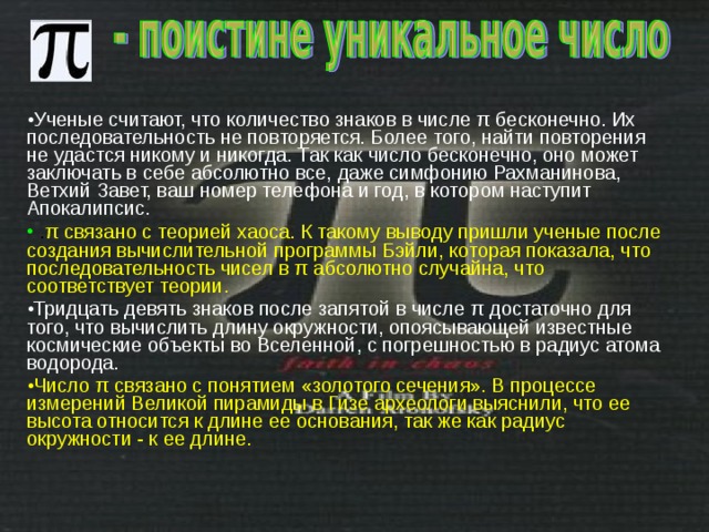 Ученые считают, что количество знаков в числе π бесконечно. Их последовательность не повторяется. Более того, найти повторения не удастся никому и никогда. Так как число бесконечно, оно может заключать в себе абсолютно все, даже симфонию Рахманинова, Ветхий Завет, ваш номер телефона и год, в котором наступит Апокалипсис.  . π связано с теорией хаоса. К такому выводу пришли ученые после создания вычислительной программы Бэйли, которая показала, что последовательность чисел в π абсолютно случайна, что соответствует теории. Тридцать девять знаков после запятой в числе π достаточно для того, что вычислить длину окружности, опоясывающей известные космические объекты во Вселенной, с погрешностью в радиус атома водорода. Число π связано с понятием «золотого сечения». В процессе измерений Великой пирамиды в Гизе археологи выяснили, что ее высота относится к длине ее основания, так же как радиус окружности - к ее длине.  