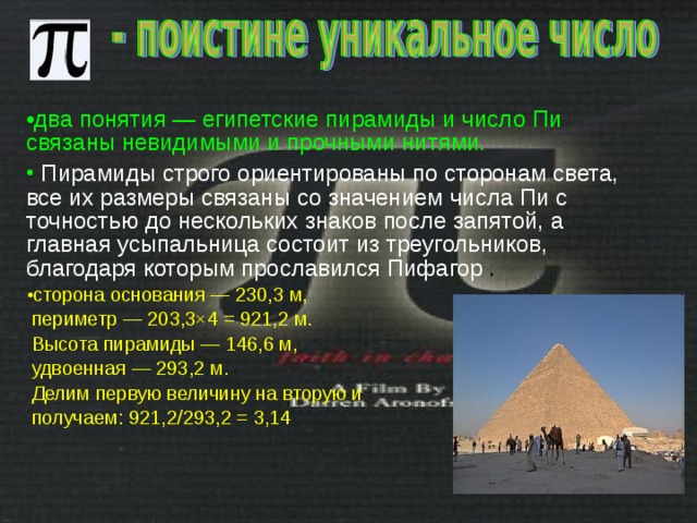 два понятия — египетские пирамиды и число Пи связаны невидимыми и прочными нитями.   Пирамиды строго ориентированы по сторонам света, все их размеры связаны со значением числа Пи с точностью до нескольких знаков после запятой, а главная усыпальница состоит из треугольников, благодаря которым прославился Пифагор . сторона основания — 230,3 м,  периметр — 203,3×4 = 921,2 м.  Высота пирамиды — 146,6 м,  удвоенная — 293,2 м.  Делим первую величину на вторую и  получаем: 921,2/293,2 = 3,14 