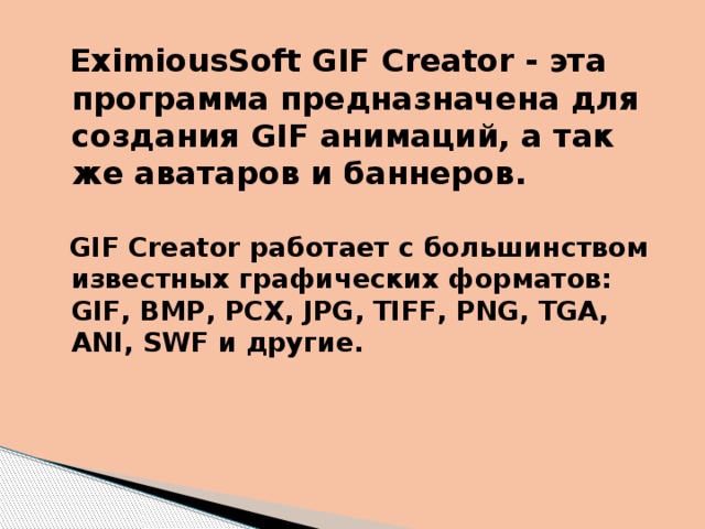  EximiousSoft GIF Creator - эта программа предназначена для создания GIF анимаций, а так же аватаров и баннеров.   GIF Creator работает с большинством известных графических форматов: GIF, BMP, PCX, JPG, TIFF, PNG, TGA, ANI, SWF и другие. 