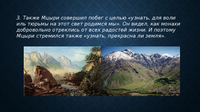 3. Также Мцыри совершил побег с целью «узнать, для воли иль тюрьмы на этот свет родимся мы». Он видел, как монахи добровольно отреклись от всех радостей жизни. И поэтому Мцыри стремился также «узнать, прекрасна ли земля». 