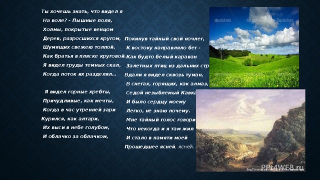 Ты хочешь знать, что видел я Покинув тайный свой ночлег,  На воле? - Пышные поля,  К востоку направляло бег -  Как будто белый караван  Холмы, покрытые венцом  Залетных птиц из дальних стран!  Дерев, разросшихся кругом,  Шумящих свежею толпой, Вдали я видел сквозь туман,  В снегах, горящих, как алмаз,  Как братья в пляске круговой.  Седой незыблемый Кавказ;  Я видел груды темных скал,  Когда поток их разделял…  И было сердцу моему   Легко, не знаю почему.  Я видел горные хребты,  Мне тайный голос говорил,  Причудливые, как мечты,  Что некогда и я там жил  И стало в памяти моей  Когда в час утренней зари Курился, как алтари, Прошедшее ясней , яс ней...  Их выси в небе голубом,  И облачко за облачком,  